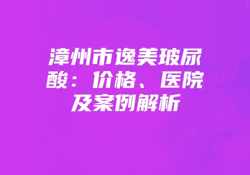 漳州市逸美玻尿酸：价格、医院及案例解析