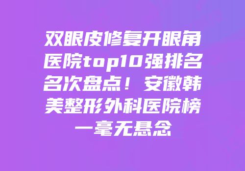 双眼皮修复开眼角医院top10强排名名次盘点！安徽韩美整形外科医院榜一毫无悬念