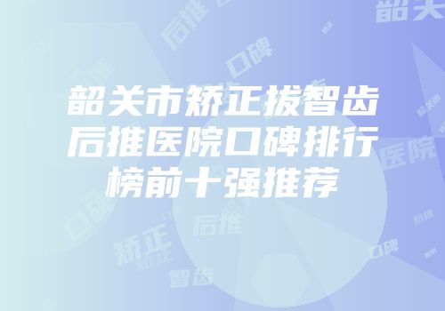 韶关市矫正拔智齿后推医院口碑排行榜前十强推荐