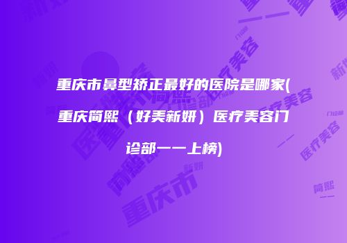 重庆市鼻型矫正最好的医院是哪家(重庆简熙（好美新妍）医疗美容门诊部一一上榜)