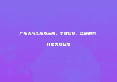 广州美博汇植发医院：专业团队，优质服务，打造美丽自信