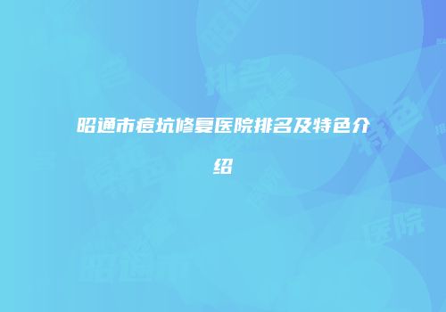 昭通市痘坑修复医院排名及特色介绍