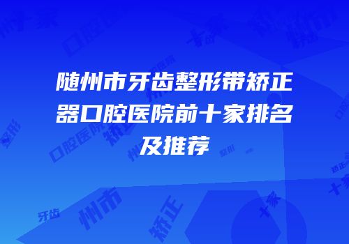 随州市牙齿整形带矫正器口腔医院前十家排名及推荐
