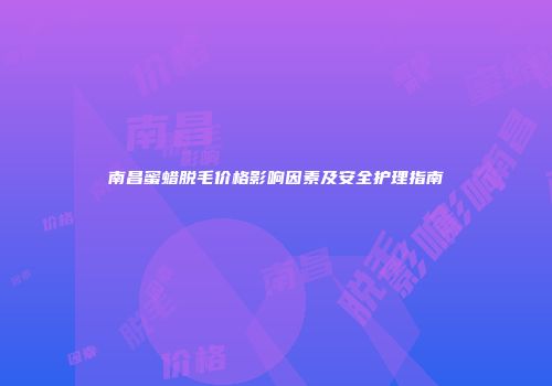 南昌蜜蜡脱毛价格影响因素及安全护理指南