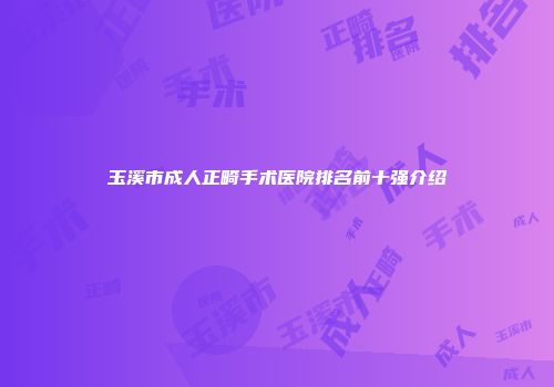 玉溪市成人正畸手术医院排名前十强介绍