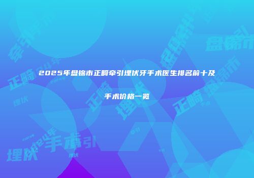 2025年盘锦市正畸牵引埋伏牙手术医生排名前十及手术价格一览