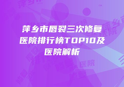 萍乡市唇裂三次修复医院排行榜TOP10及医院解析