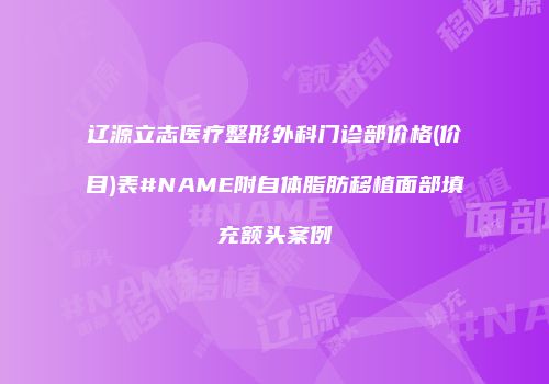 辽源立志医疗整形外科门诊部价格(价目)表#NAME附自体脂肪移植面部填充额头案例