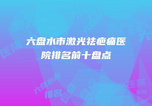 六盘水市激光祛疤痛医院排名前十盘点