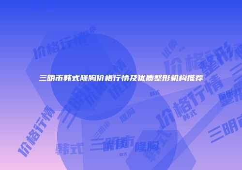 三明市韩式隆胸价格行情及优质整形机构推荐