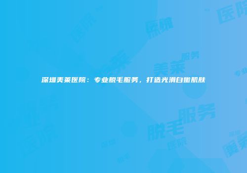 深圳美莱医院：专业脱毛服务，打造光滑白嫩肌肤
