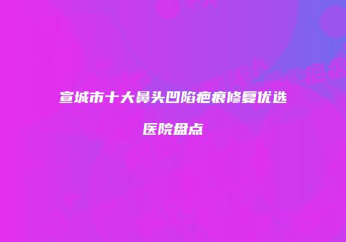 宣城市十大鼻头凹陷疤痕修复优选医院盘点