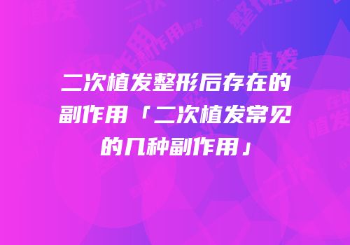 二次植发整形后存在的副作用「二次植发常见的几种副作用」