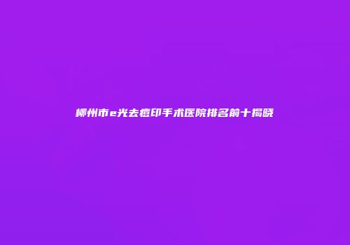 柳州市e光去痘印手术医院排名前十揭晓