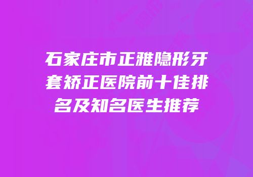 石家庄市正雅隐形牙套矫正医院前十佳排名及知名医生推荐