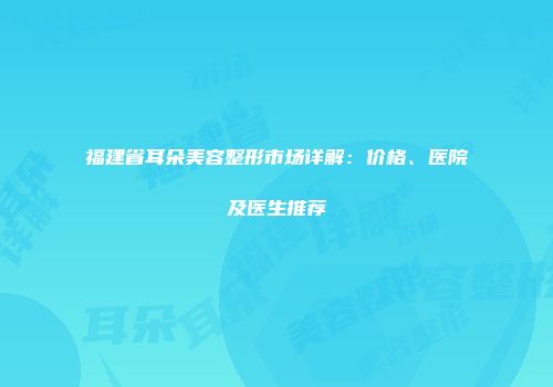福建省耳朵美容整形市场详解：价格、医院及医生推荐
