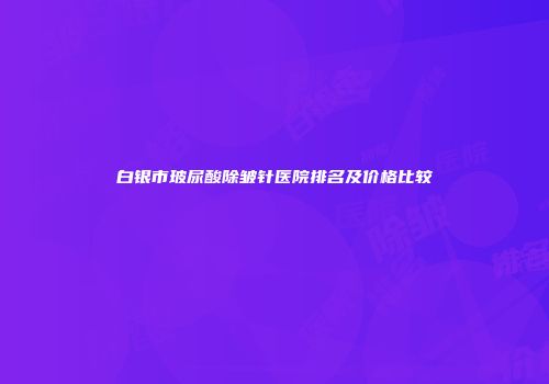 白银市玻尿酸除皱针医院排名及价格比较