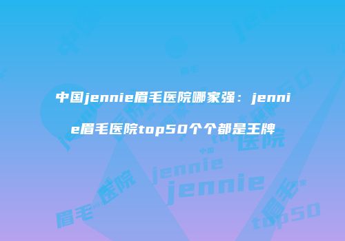 中国jennie眉毛医院哪家强：jennie眉毛医院top50个个都是王牌