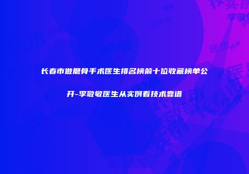 长春市做磨骨手术医生排名榜前十位收藏榜单公开-李敬敏医生从实例看技术靠谱