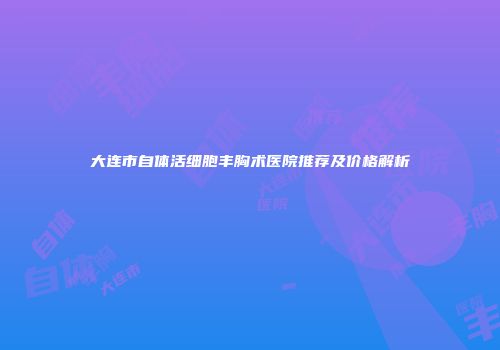 大连市自体活细胞丰胸术医院推荐及价格解析