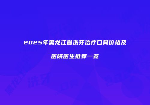 2025年黑龙江省洗牙治疗口臭价格及医院医生推荐一览