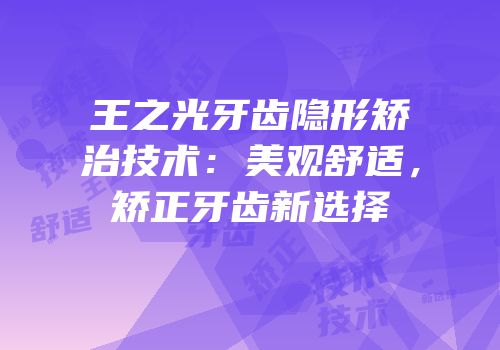 王之光牙齿隐形矫治技术：美观舒适，矫正牙齿新选择
