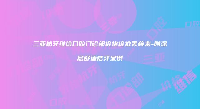 三亚杭牙维信口腔门诊部价格价位表袭来-附深层舒适洁牙案例