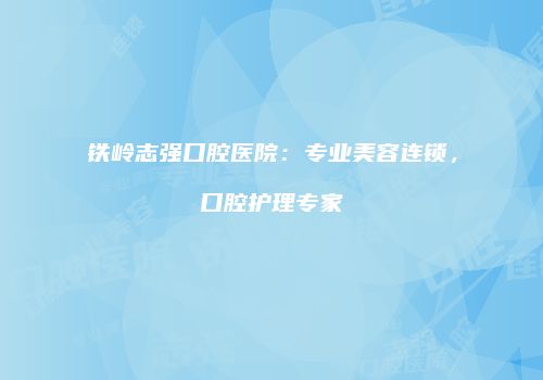 铁岭志强口腔医院：专业美容连锁，口腔护理专家