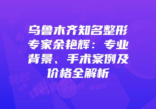 乌鲁木齐知名整形专家余艳辉：专业背景、手术案例及价格全解析