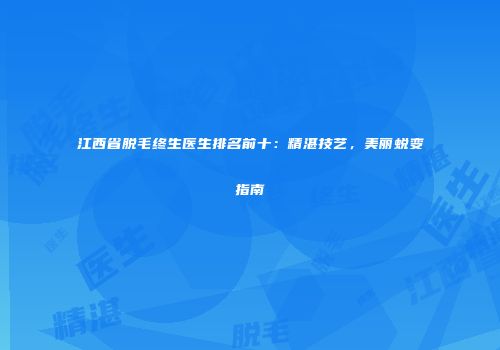 江西省脱毛终生医生排名前十：精湛技艺，美丽蜕变指南