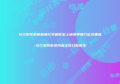 乌兰察布市骨粉填充牙龈医生上榜清单哪几位效果强-乌兰察布市吴月莲主任口腔医生