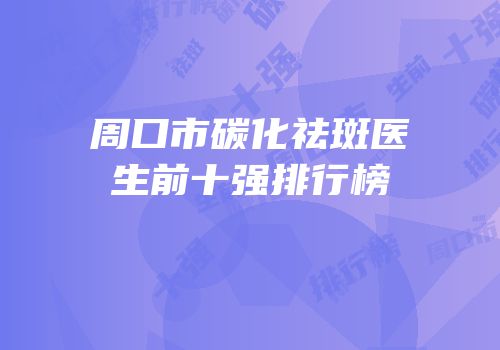 周口市碳化祛斑医生前十强排行榜