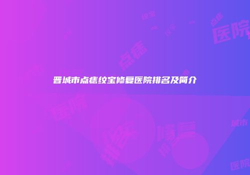 晋城市点痣纹宝修复医院排名及简介