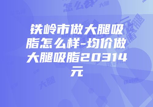 铁岭市做大腿吸脂怎么样-均价做大腿吸脂20314元