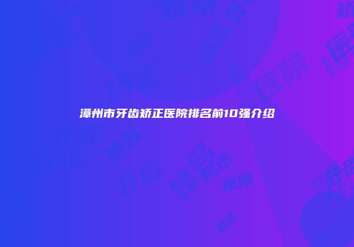 漳州市牙齿矫正医院排名前10强介绍