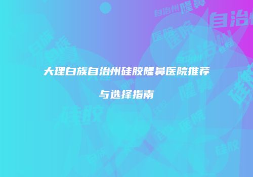 大理白族自治州硅胶隆鼻医院推荐与选择指南