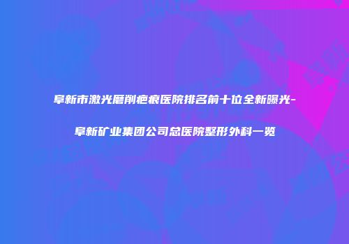 阜新市激光磨削疤痕医院排名前十位全新曝光-阜新矿业集团公司总医院整形外科一览
