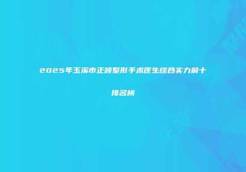 2025年玉溪市正颌整形手术医生综合实力前十排名榜