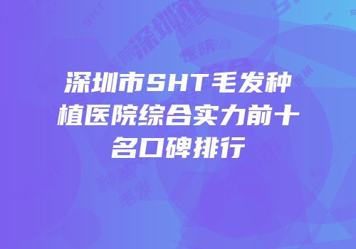 深圳市SHT毛发种植医院综合实力前十名口碑排行
