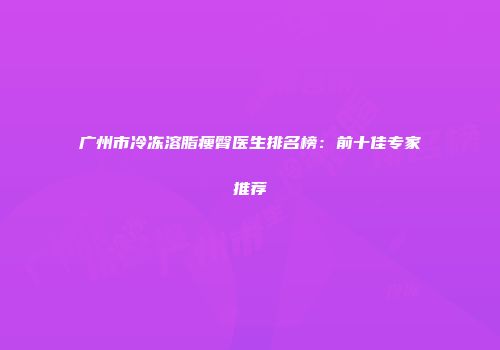 广州市冷冻溶脂瘦臀医生排名榜：前十佳专家推荐