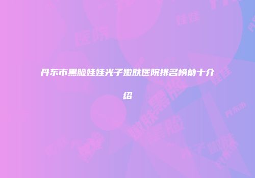 丹东市黑脸娃娃光子嫩肤医院排名榜前十介绍