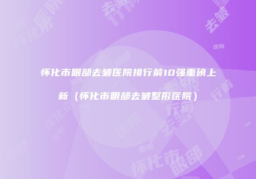 怀化市眼部去皱医院排行前10强重磅上新（怀化市眼部去皱整形医院）