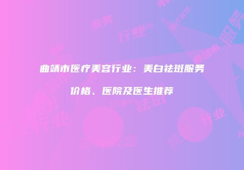 曲靖市医疗美容行业：美白祛斑服务价格、医院及医生推荐