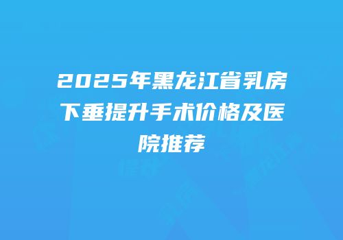 2025年黑龙江省乳房下垂提升手术价格及医院推荐