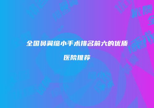 全国鼻翼缩小手术排名前六的优质医院推荐