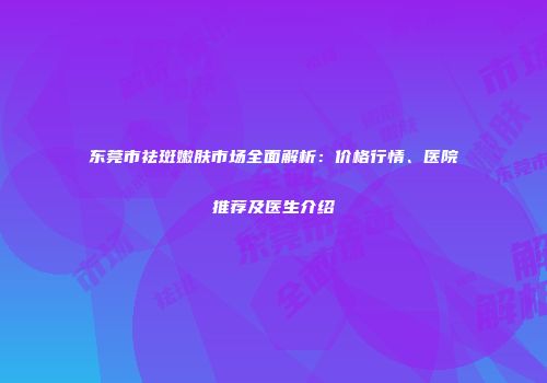 东莞市祛斑嫩肤市场全面解析：价格行情、医院推荐及医生介绍