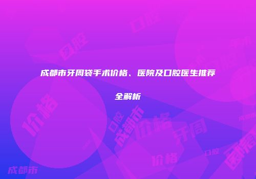 成都市牙周袋手术价格、医院及口腔医生推荐全解析