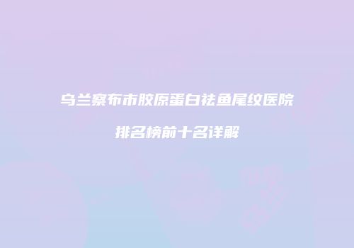 乌兰察布市胶原蛋白祛鱼尾纹医院排名榜前十名详解