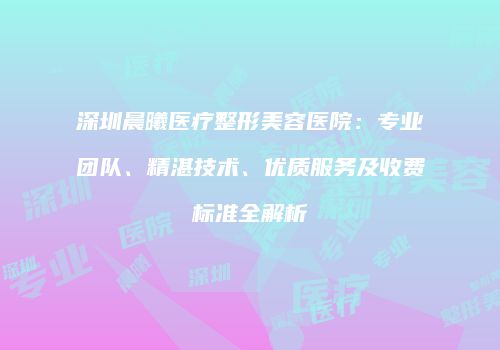 深圳晨曦医疗整形美容医院：专业团队、精湛技术、优质服务及收费标准全解析