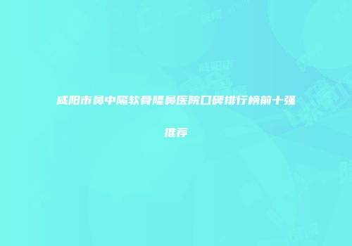 咸阳市鼻中隔软骨隆鼻医院口碑排行榜前十强推荐